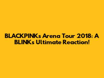 BLACKPINK's Arena Tour 2018: A BLINK's Ultimate Reaction!