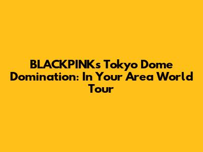 BLACKPINK's Tokyo Dome Domination: In Your Area World Tour