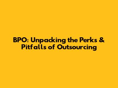 BPO: Unpacking the Perks & Pitfalls of Outsourcing