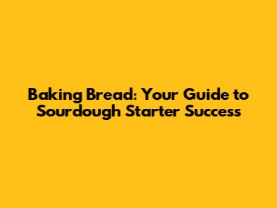 Baking Bread: Your Guide to Sourdough Starter Success