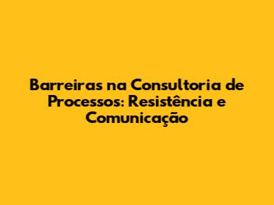 Barreiras na Consultoria de Processos: Resistência e Comunicação