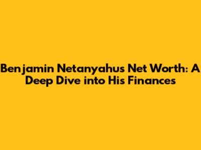 Benjamin Netanyahu's Net Worth: A Deep Dive into His Finances