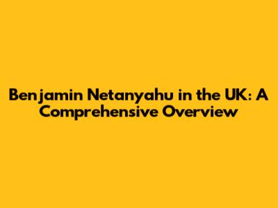 Benjamin Netanyahu in the UK: A Comprehensive Overview