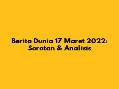 Berita Dunia 17 Maret 2022: Sorotan & Analisis