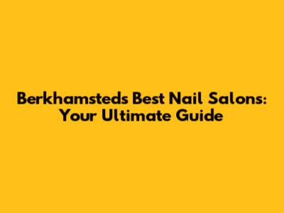 Berkhamsted's Best Nail Salons: Your Ultimate Guide