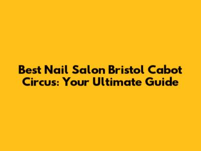 Best Nail Salon Bristol Cabot Circus: Your Ultimate Guide