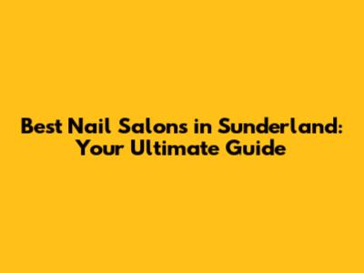 Best Nail Salons in Sunderland: Your Ultimate Guide