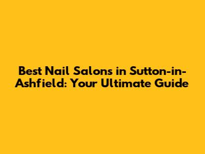 Best Nail Salons in Sutton-in-Ashfield: Your Ultimate Guide