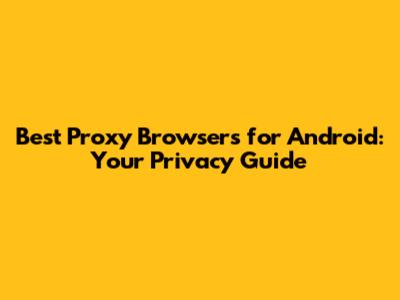 Best Proxy Browsers for Android: Your Privacy Guide