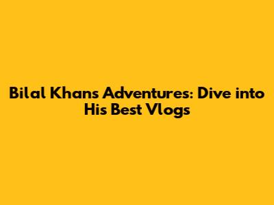 Bilal Khan's Adventures: Dive into His Best Vlogs