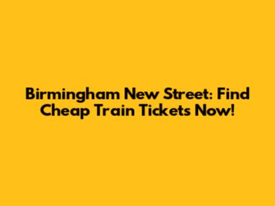 Birmingham New Street: Find Cheap Train Tickets Now!