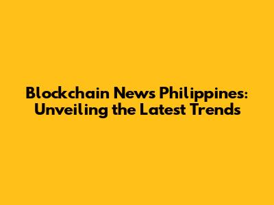 Blockchain News Philippines: Unveiling the Latest Trends