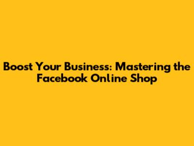 Boost Your Business: Mastering the Facebook Online Shop