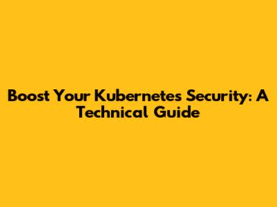 Boost Your Kubernetes Security: A Technical Guide