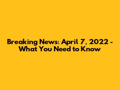 Breaking News: April 7, 2022 - What You Need to Know