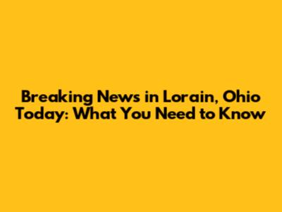 Breaking News in Lorain, Ohio Today: What You Need to Know