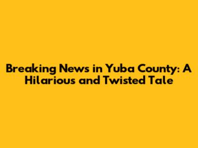 Breaking News in Yuba County: A Hilarious and Twisted Tale