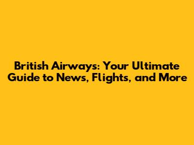 British Airways: Your Ultimate Guide to News, Flights, and More