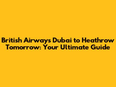 British Airways Dubai to Heathrow Tomorrow: Your Ultimate Guide