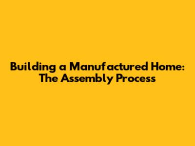 Building a Manufactured Home: The Assembly Process