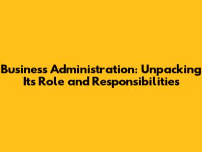 Business Administration: Unpacking Its Role and Responsibilities