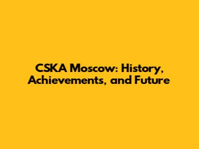 CSKA Moscow: History, Achievements, and Future
