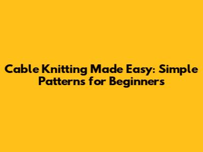Cable Knitting Made Easy: Simple Patterns for Beginners