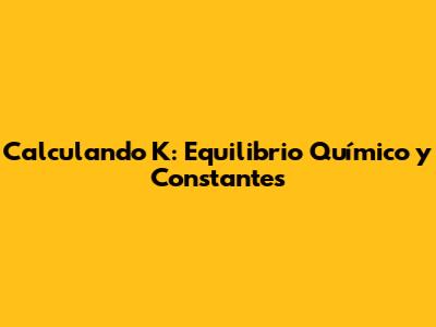 Calculando K: Equilibrio Químico y Constantes