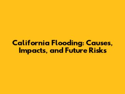 California Flooding: Causes, Impacts, and Future Risks