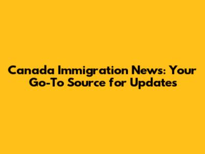 Canada Immigration News: Your Go-To Source for Updates