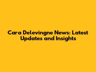 Cara Delevingne News: Latest Updates and Insights