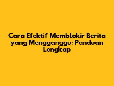 Cara Efektif Memblokir Berita yang Mengganggu: Panduan Lengkap