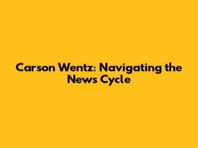 Carson Wentz: Navigating the News Cycle
