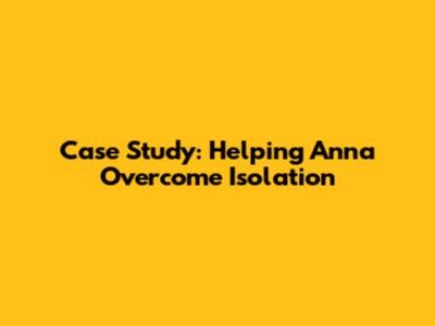 Case Study: Helping Anna Overcome Isolation