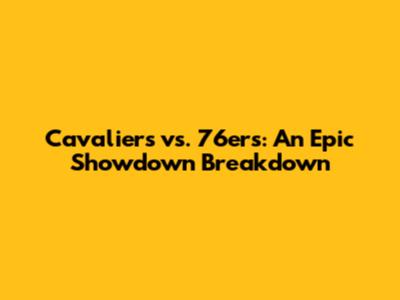 Cavaliers vs. 76ers: An Epic Showdown Breakdown