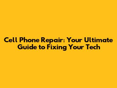 Cell Phone Repair: Your Ultimate Guide to Fixing Your Tech