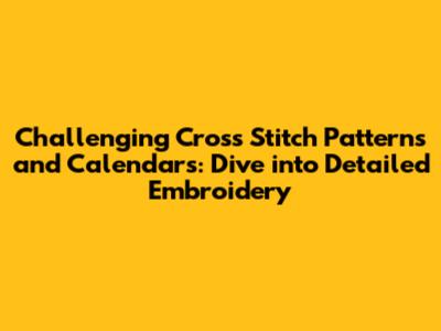 Challenging Cross Stitch Patterns and Calendars: Dive into Detailed Embroidery