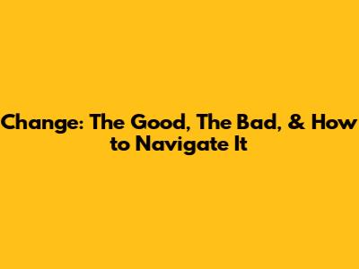 Change: The Good, The Bad, & How to Navigate It