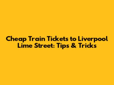 Cheap Train Tickets to Liverpool Lime Street: Tips & Tricks