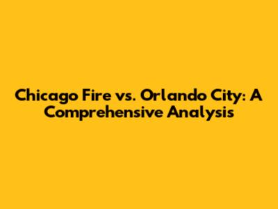Chicago Fire vs. Orlando City: A Comprehensive Analysis