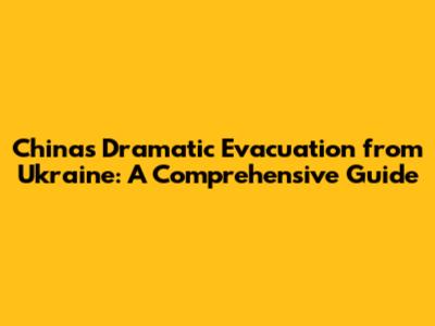 China's Dramatic Evacuation from Ukraine: A Comprehensive Guide