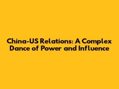 China-US Relations: A Complex Dance of Power and Influence