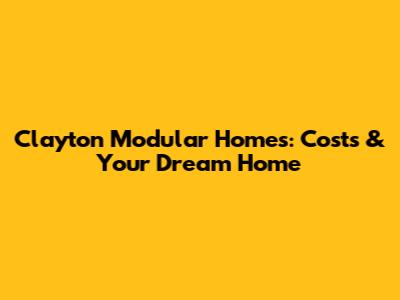 Clayton Modular Homes: Costs & Your Dream Home
