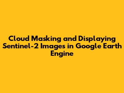 Cloud Masking and Displaying Sentinel-2 Images in Google Earth Engine