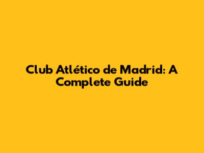 Club Atlético de Madrid: A Complete Guide