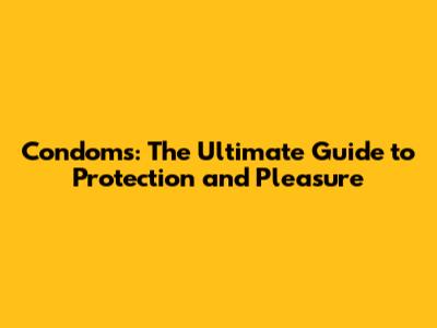 Condoms: The Ultimate Guide to Protection and Pleasure