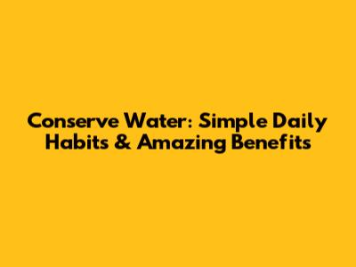 Conserve Water: Simple Daily Habits & Amazing Benefits