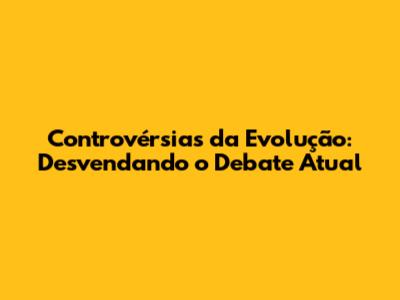 Controvérsias da Evolução: Desvendando o Debate Atual