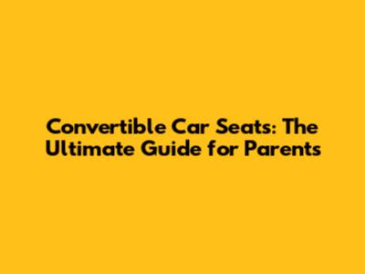 Convertible Car Seats: The Ultimate Guide for Parents