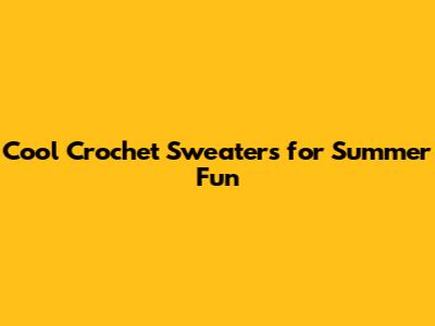 Cool Crochet Sweaters for Summer Fun